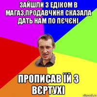 зайшли з едіком в магаз,продавчиня сказала дать нам по пєчєні прописав їй з вєртухі