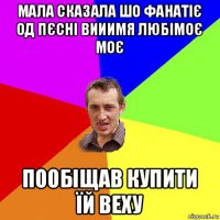 мала сказала шо фанатіє од пєсні вииимя любімоє моє пообіщав купити їй веху