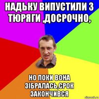 надьку випустили з тюряги ,досрочно, но поки вона зібралась,срок закончився