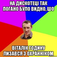 на дискотеці так погано було видно, шо віталік годину лизався з охранніком