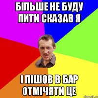 більше не буду пити сказав я і пішов в бар отмічяти це