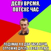 дєлу врємя, потєхє час подумав я в два часа ночи, отложив дрєль і взяв гітару