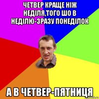 четвер краще ніж неділя,того шо в неділю-зразу понеділок а в четвер-пятниця