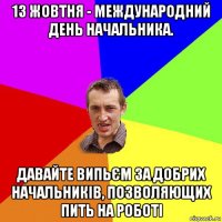 13 жовтня - международний день начальника. давайте випьєм за добрих начальників, позволяющих пить на роботі