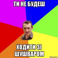 ти не будеш ходити зі шушваром