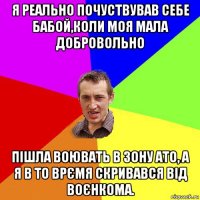 я реально почуствував себе бабой,коли моя мала добровольно пішла воювать в зону ато, а я в то врємя скривався від воєнкома.