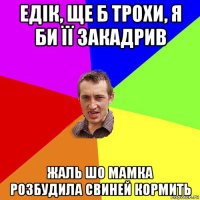 едік, ще б трохи, я би її закадрив жаль шо мамка розбудила свиней кормить