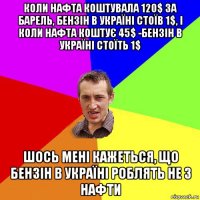 коли нафта коштувала 120$ за барель, бензін в україні стоїв 1$, і коли нафта коштує 45$ -бензін в україні стоїть 1$ шось мені кажеться, що бензін в україні роблять не з нафти