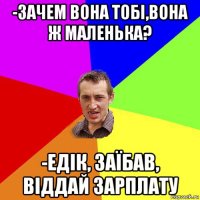 -зачем вона тобі,вона ж маленька? -едік, заїбав, віддай зарплату