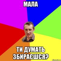 мала ти думать збираєшся?