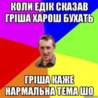 коли едік сказав гріша харош бухать гріша каже нармальна тема шо