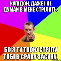 купідон, даже і не думай в мене стрілять, бо я ту твою стрілу тобі в сраку засуну.