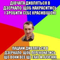 дівчата дивляться в дзеркало, щоб накраситись і зробити себе красивішою пацани дивляться в дзеркало, щоб переконатись що вони все ще такі ж ахуєнні