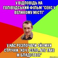 у відповідь на голівудський фільм "секс у великому місті" у нас розпочали зйомки стрічки "хоч і село, але таке ж блядство!"