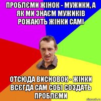 проблєми жінок - мужики, а як ми знаєм мужиків рожають жінки самі отсюда висновок - жінки всєгда сам собі создать проблєми