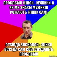 проблєми жінок - мужики, а як ми знаєм мужиків рожають жінки самі отсюда висновок - жінки всєгда сам собі создають проблєми