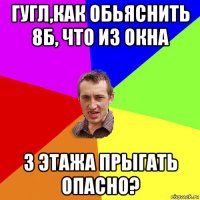 гугл,как обьяснить 8б, что из окна 3 этажа прыгать опасно?