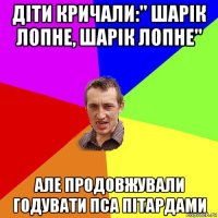 діти кричали:" шарік лопне, шарік лопне" але продовжували годувати пса пітардами