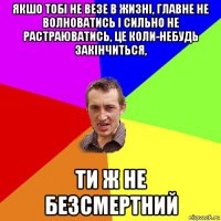 якшо тобі не везе в жизні, главне не волноватись і сильно не растраюватись, це коли-небудь закінчиться, ти ж не безсмертний