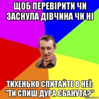 щоб перевірити чи заснула дівчина чи ні тихенько спитайте в неї: "ти спиш дура єбанута?"