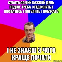 субота самий важкий день неділі. треба і отдохнуть і виспатись і погулять і побухать і не знаєш з чого краще почати