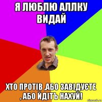 я люблю аллку видай хто протів ,або завідуєте , або йдітъ нахуй!