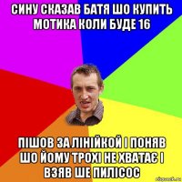 сину сказав батя шо купить мотика коли буде 16 пішов за лінійкой і поняв шо йому трохі не хватає і взяв ше пилісос