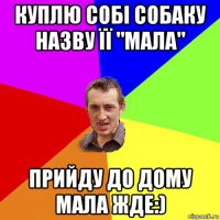 куплю собі собаку назву її "мала" прийду до дому мала жде:)