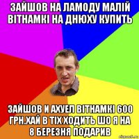 зайшов на ламоду малій вітнамкі на днюху купить зайшов и ахуел вітнамкі 600 грн.хай в тіх ходить шо я на 8 березня подарив