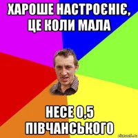 хароше настроєніє, це коли мала несе 0,5 півчанського