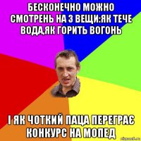 бесконечно можно смотрень на 3 вещи:як тече вода,як горить вогонь і як чоткий паца переграє конкурс на мопед