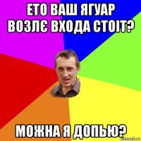 ето ваш ягуар возлє входа стоіт? можна я допью?