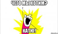 чего мы хотим? катю!