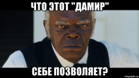 что этот "дамир" себе позволяет?