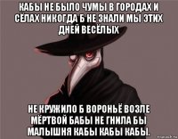 кабы не было чумы в городах и сёлах никогда б не знали мы этих дней весёлых не кружило б вороньё возле мёртвой бабы не гнила бы малышня кабы кабы кабы.