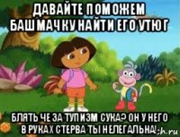 давайте поможем башмачку найти его утюг блять че за тупизм сука? он у него в руках стерва ты нелегальна!