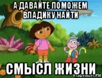 а давайте поможем владику найти смысл жизни
