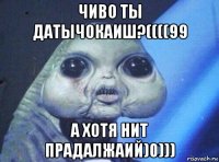 чиво ты датычокаиш?((((99 а хотя нит прадалжаий)0)))