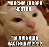 максим говори честно... ты любишь настюшу?????