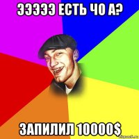 эээээ есть чо а? запилил 10000$