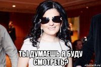  ты думаешь я буду смотреть?