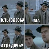 О, ты здесь? ага а где дочь? 