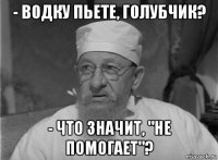 - водку пьете, голубчик? - что значит, "не помогает"?
