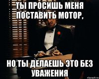 ты просишь меня поставить мотор, но ты делаешь это без уважения