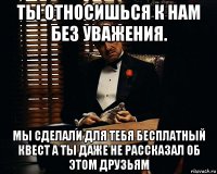 ты относишься к нам без уважения. мы сделали для тебя бесплатный квест а ты даже не рассказал об этом друзьям