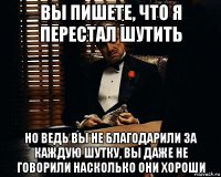 вы пишете, что я перестал шутить но ведь вы не благодарили за каждую шутку, вы даже не говорили насколько они хороши