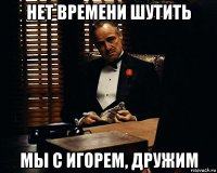 нет времени шутить мы с игорем, дружим