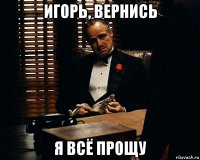 игорь, вернись я всё прощу