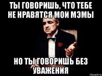 ты говоришь, что тебе не нравятся мои мэмы но ты говоришь без уважения