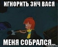 игнорить знч вася меня собрался...